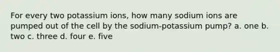 For every two potassium ions, how many sodium ions are pumped out of the cell by the sodium-potassium pump? a. one b. two c. three d. four e. five