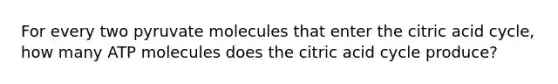 For every two pyruvate molecules that enter the citric acid cycle, how many ATP molecules does the citric acid cycle produce?