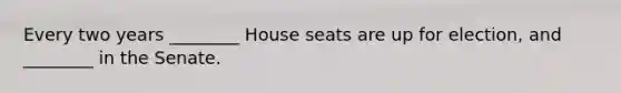 Every two years ________ House seats are up for election, and ________ in the Senate.