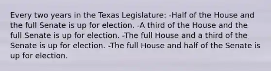 Every two years in the Texas Legislature: -Half of the House and the full Senate is up for election. -A third of the House and the full Senate is up for election. -The full House and a third of the Senate is up for election. -The full House and half of the Senate is up for election.