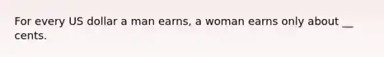 For every US dollar a man earns, a woman earns only about __ cents.