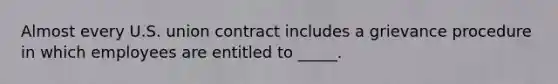 Almost every U.S. union contract includes a grievance procedure in which employees are entitled to _____.