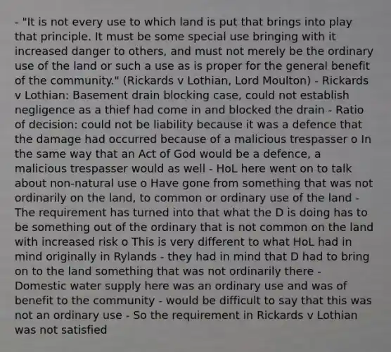 - "It is not every use to which land is put that brings into play that principle. It must be some special use bringing with it increased danger to others, and must not merely be the ordinary use of the land or such a use as is proper for the general benefit of the community." (Rickards v Lothian, Lord Moulton) - Rickards v Lothian: Basement drain blocking case, could not establish negligence as a thief had come in and blocked the drain - Ratio of decision: could not be liability because it was a defence that the damage had occurred because of a malicious trespasser o In the same way that an Act of God would be a defence, a malicious trespasser would as well - HoL here went on to talk about non-natural use o Have gone from something that was not ordinarily on the land, to common or ordinary use of the land - The requirement has turned into that what the D is doing has to be something out of the ordinary that is not common on the land with increased risk o This is very different to what HoL had in mind originally in Rylands - they had in mind that D had to bring on to the land something that was not ordinarily there - Domestic water supply here was an ordinary use and was of benefit to the community - would be difficult to say that this was not an ordinary use - So the requirement in Rickards v Lothian was not satisfied