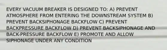 EVERY VACUUM BREAKER IS DESIGNED TO: A) PREVENT ATMOSPHERE FROM ENTERING THE DOWNSTREAM SYSTEM B) PREVENT BACKSIPHONAGE BACKFLOW C) PREVENT BACKPRESSURE BACKFLOW D) PREVENT BACKSIPHONAGE AND BACK-PRESSURE BACKFLOW E) PROMOTE AND ALLOW SIPHONAGE UNDER ANY CONDITION