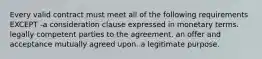 Every valid contract must meet all of the following requirements EXCEPT -a consideration clause expressed in monetary terms. legally competent parties to the agreement. an offer and acceptance mutually agreed upon. a legitimate purpose.
