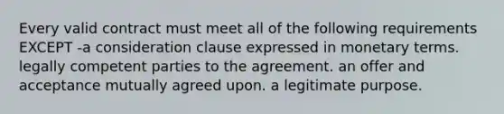 Every valid contract must meet all of the following requirements EXCEPT -a consideration clause expressed in monetary terms. legally competent parties to the agreement. an offer and acceptance mutually agreed upon. a legitimate purpose.