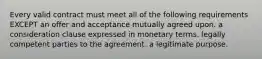 Every valid contract must meet all of the following requirements EXCEPT an offer and acceptance mutually agreed upon. a consideration clause expressed in monetary terms. legally competent parties to the agreement. a legitimate purpose.