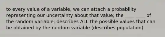 to every value of a variable, we can attach a probability representing our uncertainty about that value; the ____ ____ of the random variable; describes ALL the possible values that can be obtained by the random variable (describes population)