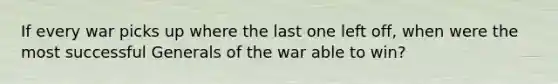 If every war picks up where the last one left off, when were the most successful Generals of the war able to win?