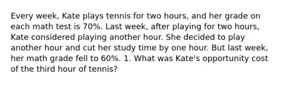 Every week, Kate plays tennis for two hours, and her grade on each math test is 70%. Last week, after playing for two hours, Kate considered playing another hour. She decided to play another hour and cut her study time by one hour. But last week, her math grade fell to 60%. 1. What was Kate's opportunity cost of the third hour of tennis?