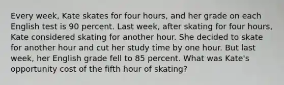 Every week, Kate skates for four hours, and her grade on each English test is 90 percent. Last week, after skating for four hours, Kate considered skating for another hour. She decided to skate for another hour and cut her study time by one hour. But last week, her English grade fell to 85 percent. What was Kate's opportunity cost of the fifth hour of skating?