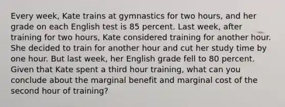 Every​ week, Kate trains at gymnastics for two hours​, and her grade on each English test is 85 percent. Last​ week, after training for two hours​, Kate considered training for another hour. She decided to train for another hour and cut her study time by one hour. But last​ week, her English grade fell to 80 percent. Given that Kate spent a third hour training​, what can you conclude about the marginal benefit and marginal cost of the second hour of training​?