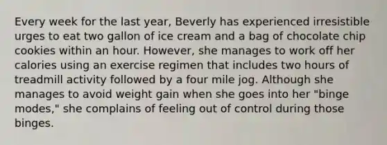 Every week for the last year, Beverly has experienced irresistible urges to eat two gallon of ice cream and a bag of chocolate chip cookies within an hour. However, she manages to work off her calories using an exercise regimen that includes two hours of treadmill activity followed by a four mile jog. Although she manages to avoid weight gain when she goes into her "binge modes," she complains of feeling out of control during those binges.