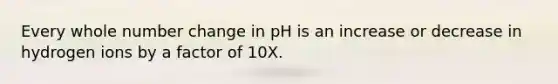 Every whole number change in pH is an increase or decrease in hydrogen ions by a factor of 10X.