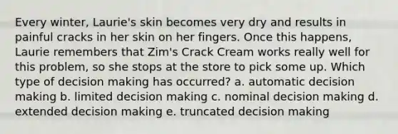 Every winter, Laurie's skin becomes very dry and results in painful cracks in her skin on her fingers. Once this happens, Laurie remembers that Zim's Crack Cream works really well for this problem, so she stops at the store to pick some up. Which type of decision making has occurred? a. automatic decision making b. limited decision making c. nominal decision making d. extended decision making e. truncated decision making