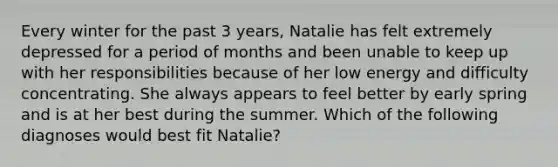 Every winter for the past 3 years, Natalie has felt extremely depressed for a period of months and been unable to keep up with her responsibilities because of her low energy and difficulty concentrating. She always appears to feel better by early spring and is at her best during the summer. Which of the following diagnoses would best fit Natalie?