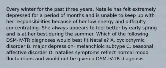 Every winter for the past three years, Natalie has felt extremely depressed for a period of months and is unable to keep up with her responsibilities because of her low energy and difficulty concentrating. She always appears to feel better by early spring and is at her best during the summer. Which of the following DSM-IV-TR diagnoses would best fit Natalie? A. cyclothymic disorder B. major depression- melanchloic subtype C. seasonal affective disorder D. natalies symptoms reflect normal mood fluctuations and would not be given a DSM-IV-TR diagnosis.