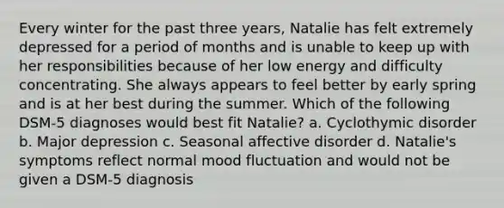 Every winter for the past three years, Natalie has felt extremely depressed for a period of months and is unable to keep up with her responsibilities because of her low energy and difficulty concentrating. She always appears to feel better by early spring and is at her best during the summer. Which of the following DSM-5 diagnoses would best fit Natalie? a. Cyclothymic disorder b. Major depression c. Seasonal affective disorder d. Natalie's symptoms reflect normal mood fluctuation and would not be given a DSM-5 diagnosis