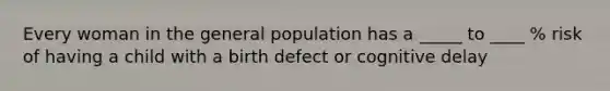 Every woman in the general population has a _____ to ____ % risk of having a child with a birth defect or cognitive delay