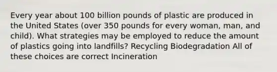 Every year about 100 billion pounds of plastic are produced in the United States (over 350 pounds for every woman, man, and child). What strategies may be employed to reduce the amount of plastics going into landfills? Recycling Biodegradation All of these choices are correct Incineration