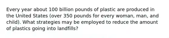 Every year about 100 billion pounds of plastic are produced in the United States (over 350 pounds for every woman, man, and child). What strategies may be employed to reduce the amount of plastics going into landfills?