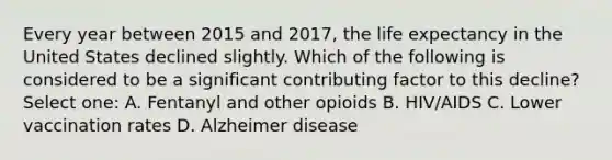 Every year between 2015 and 2017, the life expectancy in the United States declined slightly. Which of the following is considered to be a significant contributing factor to this decline? Select one: A. Fentanyl and other opioids B. HIV/AIDS C. Lower vaccination rates D. Alzheimer disease