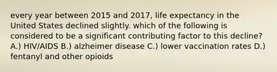 every year between 2015 and 2017, life expectancy in the United States declined slightly. which of the following is considered to be a significant contributing factor to this decline? A.) HIV/AIDS B.) alzheimer disease C.) lower vaccination rates D.) fentanyl and other opioids