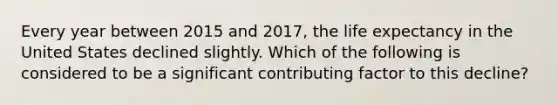 Every year between 2015 and 2017, the life expectancy in the United States declined slightly. Which of the following is considered to be a significant contributing factor to this decline?