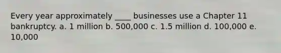 Every year approximately ____ businesses use a Chapter 11 bankruptcy. a. 1 million b. 500,000 c. 1.5 million d. 100,000 e. 10,000