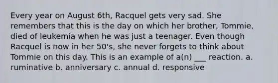 Every year on August 6th, Racquel gets very sad. She remembers that this is the day on which her brother, Tommie, died of leukemia when he was just a teenager. Even though Racquel is now in her 50's, she never forgets to think about Tommie on this day. This is an example of a(n) ___ reaction. a. ruminative b. anniversary c. annual d. responsive