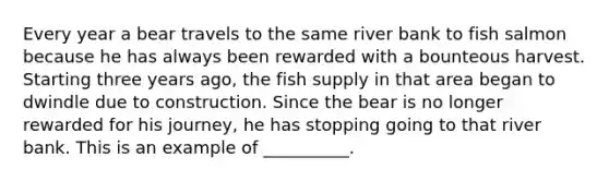 Every year a bear travels to the same river bank to fish salmon because he has always been rewarded with a bounteous harvest. Starting three years ago, the fish supply in that area began to dwindle due to construction. Since the bear is no longer rewarded for his journey, he has stopping going to that river bank. This is an example of __________.