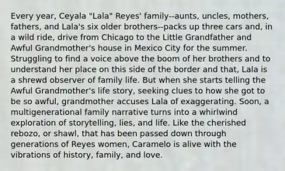 Every year, Ceyala "Lala" Reyes' family--aunts, uncles, mothers, fathers, and Lala's six older brothers--packs up three cars and, in a wild ride, drive from Chicago to the Little Grandfather and Awful Grandmother's house in Mexico City for the summer. Struggling to find a voice above the boom of her brothers and to understand her place on this side of the border and that, Lala is a shrewd observer of family life. But when she starts telling the Awful Grandmother's life story, seeking clues to how she got to be so awful, grandmother accuses Lala of exaggerating. Soon, a multigenerational family narrative turns into a whirlwind exploration of storytelling, lies, and life. Like the cherished rebozo, or shawl, that has been passed down through generations of Reyes women, Caramelo is alive with the vibrations of history, family, and love.