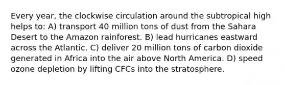 Every year, the clockwise circulation around the subtropical high helps to: A) transport 40 million tons of dust from the Sahara Desert to the Amazon rainforest. B) lead hurricanes eastward across the Atlantic. C) deliver 20 million tons of carbon dioxide generated in Africa into the air above North America. D) speed ozone depletion by lifting CFCs into the stratosphere.