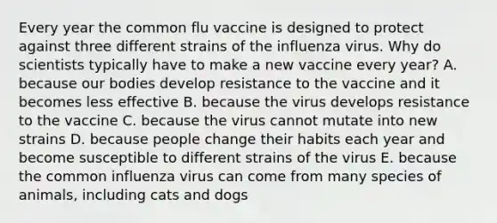 Every year the common flu vaccine is designed to protect against three different strains of the influenza virus. Why do scientists typically have to make a new vaccine every year? A. because our bodies develop resistance to the vaccine and it becomes less effective B. because the virus develops resistance to the vaccine C. because the virus cannot mutate into new strains D. because people change their habits each year and become susceptible to different strains of the virus E. because the common influenza virus can come from many species of animals, including cats and dogs