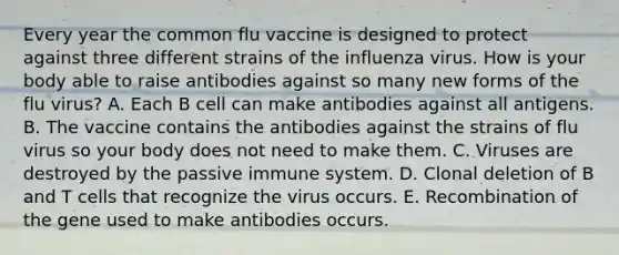 Every year the common flu vaccine is designed to protect against three different strains of the influenza virus. How is your body able to raise antibodies against so many new forms of the flu virus? A. Each B cell can make antibodies against all antigens. B. The vaccine contains the antibodies against the strains of flu virus so your body does not need to make them. C. Viruses are destroyed by the passive immune system. D. Clonal deletion of B and T cells that recognize the virus occurs. E. Recombination of the gene used to make antibodies occurs.