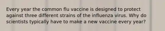 Every year the common flu vaccine is designed to protect against three different strains of the influenza virus. Why do scientists typically have to make a new vaccine every year?