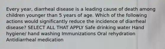 Every year, diarrheal disease is a leading cause of death among children younger than 5 years of age. Which of the following actions would significantly reduce the incidence of diarrheal disease? SELECT ALL THAT APPLY Safe drinking water Hand hygiene/ hand washing Immunizations Oral rehydration Antidiarrheal medication