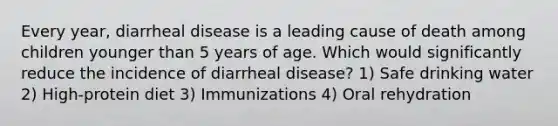 Every year, diarrheal disease is a leading cause of death among children younger than 5 years of age. Which would significantly reduce the incidence of diarrheal disease? 1) Safe drinking water 2) High-protein diet 3) Immunizations 4) Oral rehydration