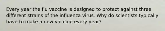 Every year the flu vaccine is designed to protect against three different strains of the influenza virus. Why do scientists typically have to make a new vaccine every year?