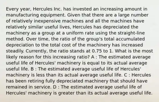 Every year, Hercules Inc. has invested an increasing amount in manufacturing equipment. Given that there are a large number of relatively inexpensive machines and all the machines have relatively similar useful lives, Hercules has depreciated the machinery as a group at a uniform rate using the straight-line method. Over time, the ratio of the group's total accumulated depreciation to the total cost of the machinery has increased steadily. Currently, the ratio stands at 0.75 to 1. What is the most likely reason for this increasing ratio? A : The estimated average useful life of Hercules' machinery is equal to its actual average useful life. B : The estimated average useful life of Hercules' machinery is less than its actual average useful life. C : Hercules has been retiring fully depreciated machinery that should have remained in service. D : The estimated average useful life of Hercules' machinery is greater than its actual average useful life.