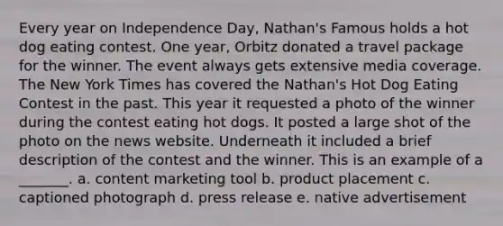 Every year on Independence Day, Nathan's Famous holds a hot dog eating contest. One year, Orbitz donated a travel package for the winner. The event always gets extensive media coverage. The New York Times has covered the Nathan's Hot Dog Eating Contest in the past. This year it requested a photo of the winner during the contest eating hot dogs. It posted a large shot of the photo on the news website. Underneath it included a brief description of the contest and the winner. This is an example of a _______. a. content marketing tool b. product placement c. captioned photograph d. press release e. native advertisement