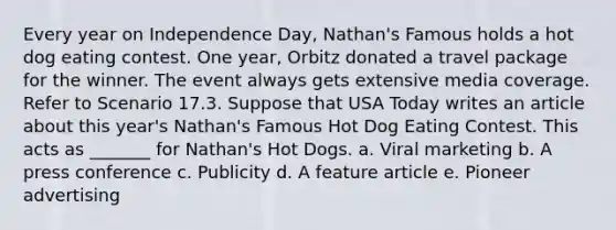 Every year on Independence Day, Nathan's Famous holds a hot dog eating contest. One year, Orbitz donated a travel package for the winner. The event always gets extensive media coverage. Refer to Scenario 17.3. Suppose that USA Today writes an article about this year's Nathan's Famous Hot Dog Eating Contest. This acts as _______ for Nathan's Hot Dogs. a. Viral marketing b. A press conference c. Publicity d. A feature article e. Pioneer advertising