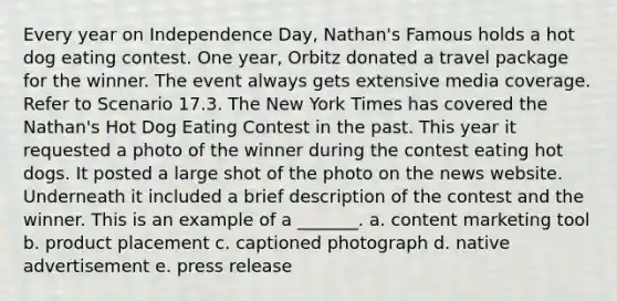 Every year on Independence Day, Nathan's Famous holds a hot dog eating contest. One year, Orbitz donated a travel package for the winner. The event always gets extensive media coverage. Refer to Scenario 17.3. The New York Times has covered the Nathan's Hot Dog Eating Contest in the past. This year it requested a photo of the winner during the contest eating hot dogs. It posted a large shot of the photo on the news website. Underneath it included a brief description of the contest and the winner. This is an example of a _______. a. content marketing tool b. product placement c. captioned photograph d. native advertisement e. press release