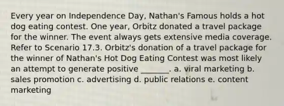 Every year on Independence Day, Nathan's Famous holds a hot dog eating contest. One year, Orbitz donated a travel package for the winner. The event always gets extensive media coverage. Refer to Scenario 17.3. Orbitz's donation of a travel package for the winner of Nathan's Hot Dog Eating Contest was most likely an attempt to generate positive _______. a. viral marketing b. sales promotion c. advertising d. public relations e. content marketing