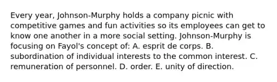 Every year, Johnson-Murphy holds a company picnic with competitive games and fun activities so its employees can get to know one another in a more social setting. Johnson-Murphy is focusing on Fayol's concept of: A. esprit de corps. B. subordination of individual interests to the common interest. C. remuneration of personnel. D. order. E. unity of direction.