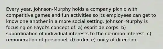 Every year, Johnson-Murphy holds a company picnic with competitive games and fun activities so its employees can get to know one another in a more social setting. Johnson-Murphy is focusing on Fayol's concept of: a) esprit de corps. b) subordination of individual interests to the common interest. c) remuneration of personnel. d) order. e) unity of direction.