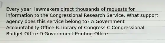 Every year, lawmakers direct thousands of requests for information to the Congressional Research Service. What support agency does this service belong to? A.Government Accountability Office B.Library of Congress C.Congressional Budget Office D.Government Printing Office