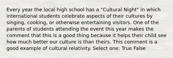 Every year the local high school has a "Cultural Night" in which international students celebrate aspects of their cultures by singing, cooking, or otherwise entertaining visitors. One of the parents of students attending the event this year makes the comment that this is a good thing because it helps their child see how much better our culture is than theirs. This comment is a good example of cultural relativity. Select one: True False