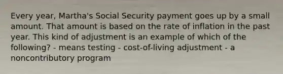 Every year, Martha's Social Security payment goes up by a small amount. That amount is based on the rate of inflation in the past year. This kind of adjustment is an example of which of the following? - means testing - cost-of-living adjustment - a noncontributory program