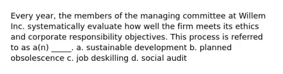 Every year, the members of the managing committee at Willem Inc. systematically evaluate how well the firm meets its ethics and corporate responsibility objectives. This process is referred to as a(n) _____. a. sustainable development b. planned obsolescence c. job deskilling d. social audit